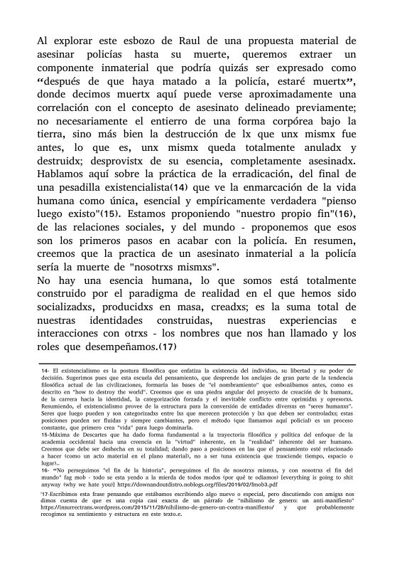 Al explorar este esbozo de Raul de una propuesta material de asesinar policias hasta su muerte, queremos extraer un componente inmaterial que podria quizds ser expresado como «después de que haya matado a la policia, estaré muertx”, donde decimos muertx aqui puede verse aproximadamente una correlacién con el concepto de asesinato delineado previamente; no necesariamente el entierro de una forma corpérea bajo la tierra, sino més bien la destruccién de lx que unx mismx fue antes, lo que es, unx mismx queda totalmente anuladx y destruidx; desprovistx de su esencia, completamente asesinadx. Hablamos aqui sobre la préctica de la erradicacién, del final de una pesadilla existencialista(14) que ve la enmarcacién de la vida humana como tnica, esencial y empiricamente verdadera "pienso luego existo"(15). Estamos proponiendo "nuestro propio fin"(16), de las relaciones sociales, y del mundo - proponemos que esos son los primeros pasos en acabar con la policia. En resumen, creemos que la practica de un asesinato inmaterial a la policia seria la muerte de "nosotrxs mismxs". No hay una esencia humana, lo que somos estd fotalmente construido por el paradigma de realidad en el que hemos sido socializads, producidxs en masa, creadss; es la suma total de nuestras identidades construidas, nuestras experiencias e interacciones con otrxs - los nombres que nos han llamado y los roles que desempefiamos.(17) o T et o porrs i qoe s e e e v, 3 Therad 0 pde i poiciones pueden ser idas y simpre combites, pero < méodo. <que Hamaros aqi polcal ¢ un process i e okt qo . dodo o kel 1 syt Ty ols 0 enfoue de la 16" pecgios e i de I oo, penegios l i de s m 7 con osrss l i ol o (g -l 3 3 n i d o ol g k- QRS e B 0 S vy iy . e o BBl O WOl iy e o o 15 2en-G e <o et 3 o